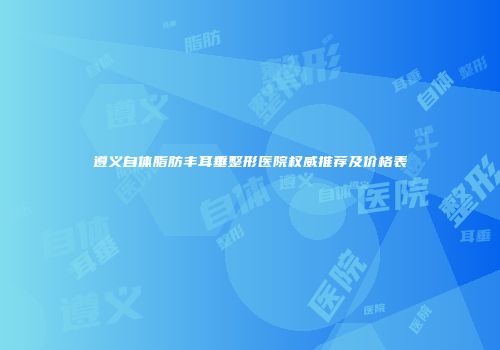 遵义自体脂肪丰耳垂整形医院权威推荐及价格表