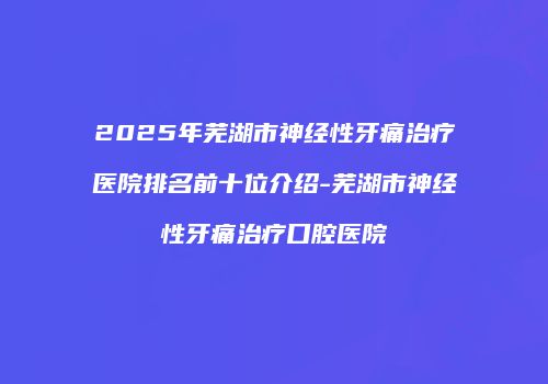 2025年芜湖市神经性牙痛治疗医院排名前十位介绍-芜湖市神经性牙痛治疗口腔医院