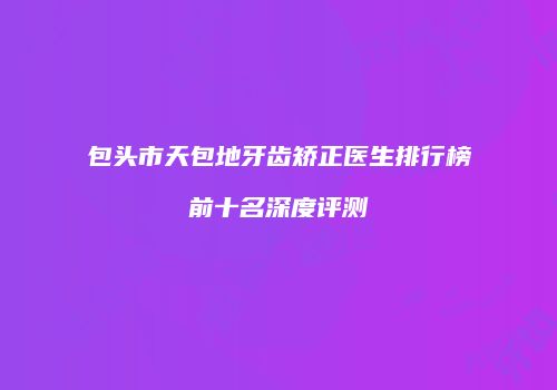 包头市天包地牙齿矫正医生排行榜前十名深度评测