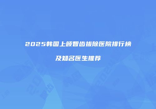 2025韩国上颌智齿拔除医院排行榜及知名医生推荐