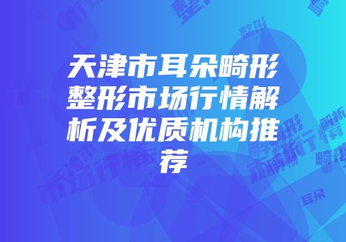 天津市耳朵畸形整形市场行情解析及优质机构推荐