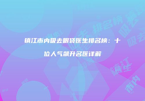 镇江市内吸去眼袋医生排名榜：十位人气飙升名医详解