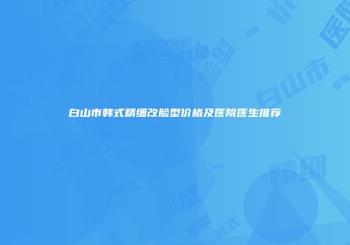 白山市韩式精细改脸型价格及医院医生推荐