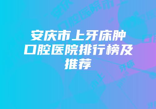 安庆市上牙床肿口腔医院排行榜及推荐