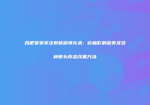 合肥爱贝芙注射额部填充术：价格影响因素及多种额头形态改善方法