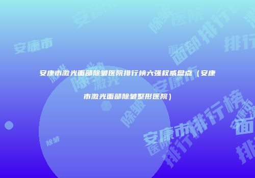 安康市激光面部除皱医院排行榜六强权威盘点（安康市激光面部除皱整形医院）