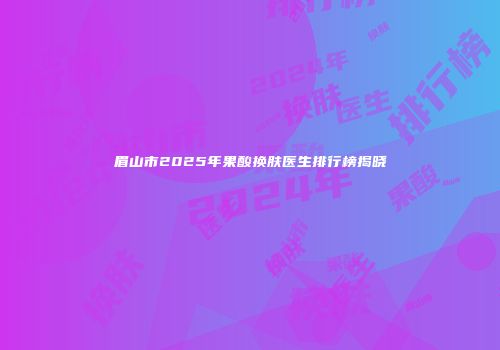 眉山市2025年果酸换肤医生排行榜揭晓