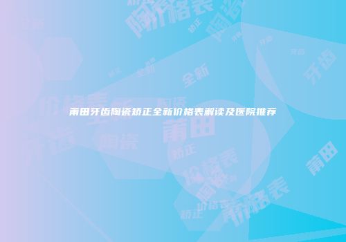 莆田牙齿陶瓷矫正全新价格表解读及医院推荐