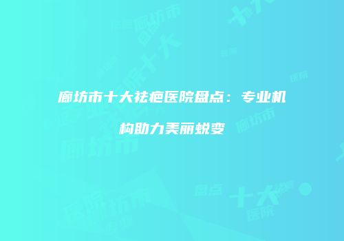 廊坊市十大祛疤医院盘点：专业机构助力美丽蜕变