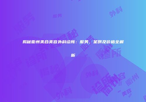 揭秘衢州美合美容外科诊所：服务、案例及价格全解析