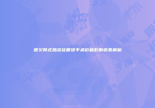 遵义韩式热溶祛眼袋手术价格影响因素解析