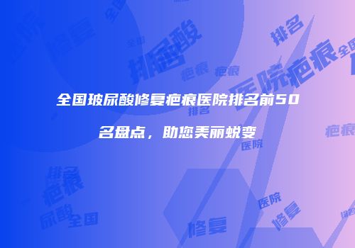 全国玻尿酸修复疤痕医院排名前50名盘点，助您美丽蜕变