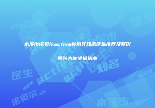 本溪市诺贝尔active种植牙知名医生推荐及整形医院大咖坐诊指南
