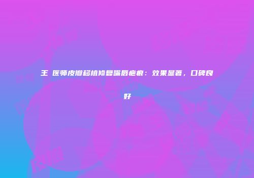 王祎医师皮瓣移植修复嘴唇疤痕：效果显著，口碑良好
