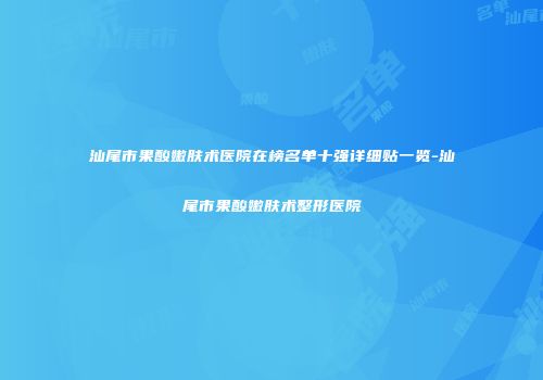 汕尾市果酸嫩肤术医院在榜名单十强详细贴一览-汕尾市果酸嫩肤术整形医院