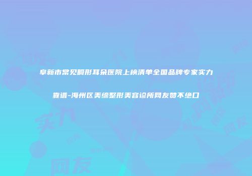 阜新市常见畸形耳朵医院上榜清单全国品牌专家实力靠谱-海州区美缔整形美容诊所网友赞不绝口