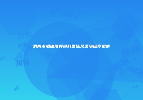渭南市超体隆鼻材料医生及医院推荐指南