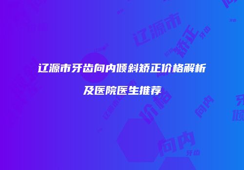 辽源市牙齿向内倾斜矫正价格解析及医院医生推荐