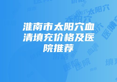 淮南市太阳穴血清填充价格及医院推荐
