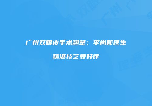 广州双眼皮手术翘楚：李尚郁医生精湛技艺受好评