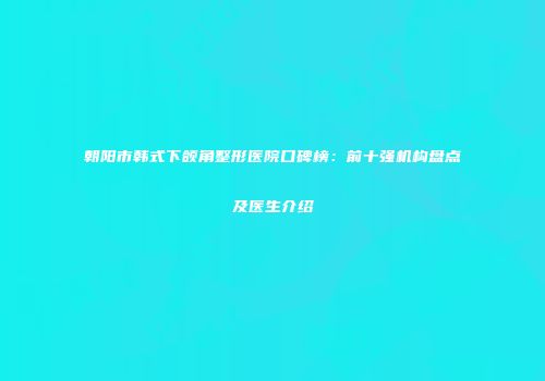 朝阳市韩式下颌角整形医院口碑榜：前十强机构盘点及医生介绍