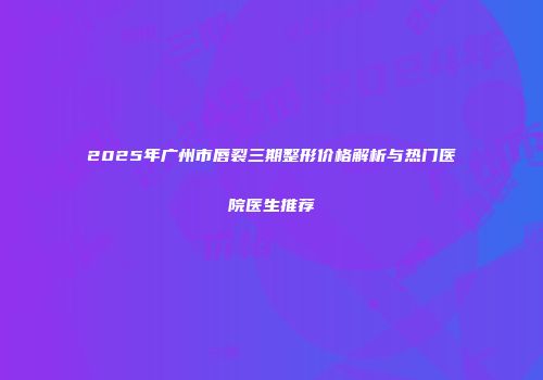 2025年广州市唇裂三期整形价格解析与热门医院医生推荐