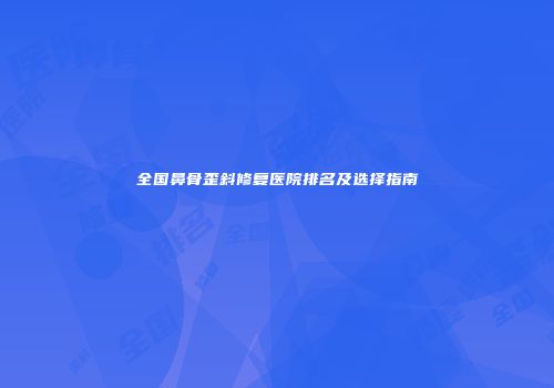 全国鼻骨歪斜修复医院排名及选择指南