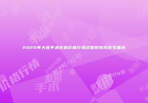 2025年大连手术去痣价格行情及整形医院医生推荐