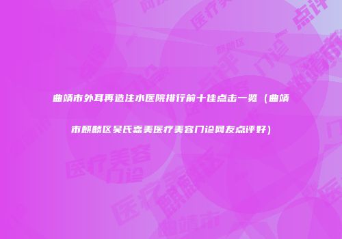 曲靖市外耳再造注水医院排行前十佳点击一览（曲靖市麒麟区吴氏嘉美医疗美容门诊网友点评好）