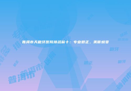 普洱市天龅牙医院排名前十：专业矫正，美丽蜕变