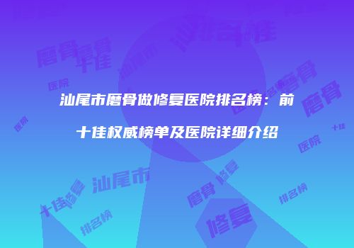 汕尾市磨骨做修复医院排名榜：前十佳权威榜单及医院详细介绍