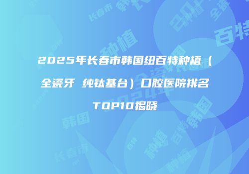 2025年长春市韩国纽百特种植（全瓷牙 纯钛基台）口腔医院排名TOP10揭晓