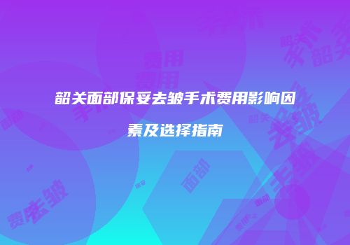 韶关面部保妥去皱手术费用影响因素及选择指南