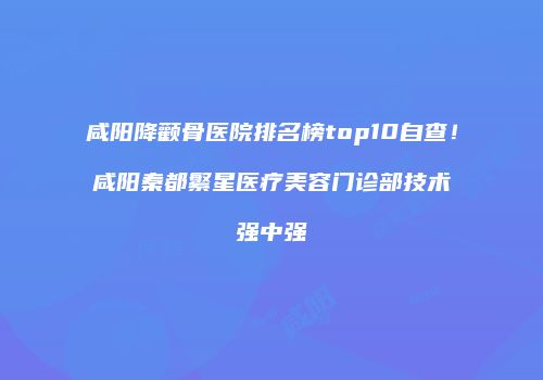 咸阳降颧骨医院排名榜top10自查！咸阳秦都繁星医疗美容门诊部技术强中强