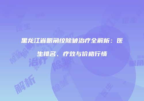黑龙江省眼角纹除皱治疗全解析：医生排名、疗效与价格行情