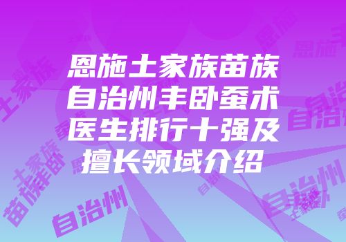 恩施土家族苗族自治州丰卧蚕术医生排行十强及擅长领域介绍