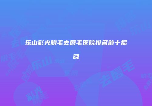 乐山彩光脱毛去唇毛医院排名前十揭晓