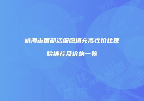 威海市面部活细胞填充高性价比医院推荐及价格一览