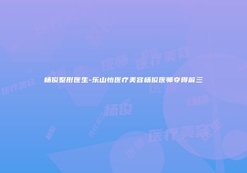 杨俊整形医生-乐山怡医疗美容杨俊医师夺得前三