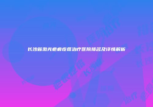 长沙省激光疤痕疙瘩治疗医院排名及详情解析