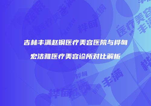 吉林丰满赵钢医疗美容医院与桦甸宏洁雅医疗美容诊所对比解析