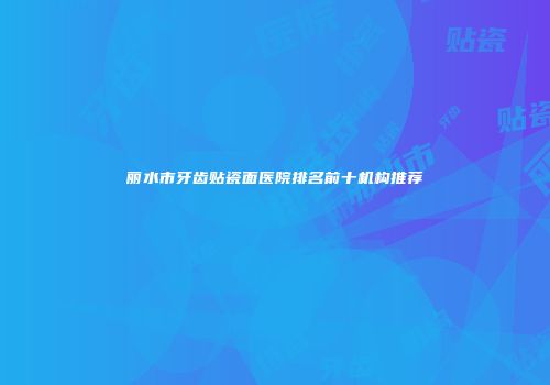 丽水市牙齿贴瓷面医院排名前十机构推荐