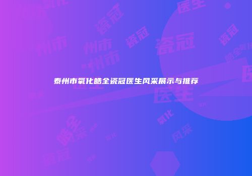 泰州市氧化皓全瓷冠医生风采展示与推荐