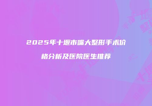2025年十堰市嘴大整形手术价格分析及医院医生推荐