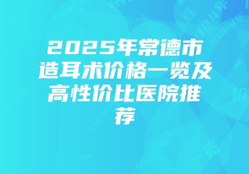 2025年常德市造耳术价格一览及高性价比医院推荐