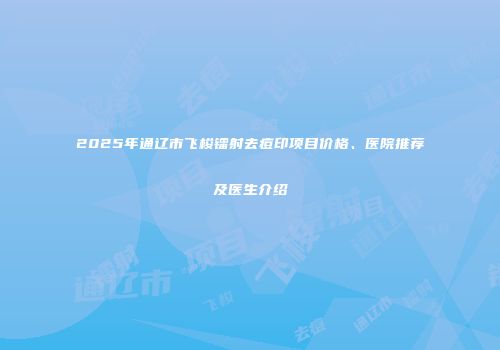2025年通辽市飞梭镭射去痘印项目价格、医院推荐及医生介绍
