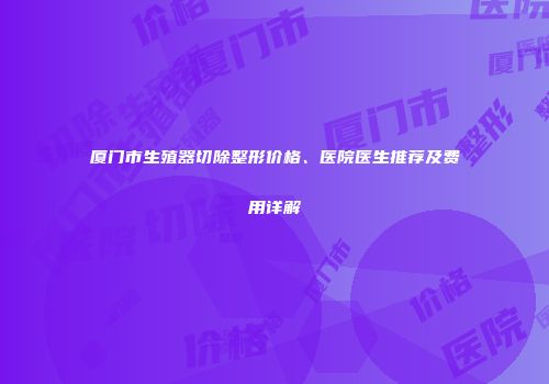 厦门市生殖器切除整形价格、医院医生推荐及费用详解