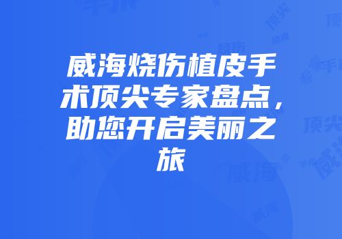 威海烧伤植皮手术顶尖专家盘点，助您开启美丽之旅