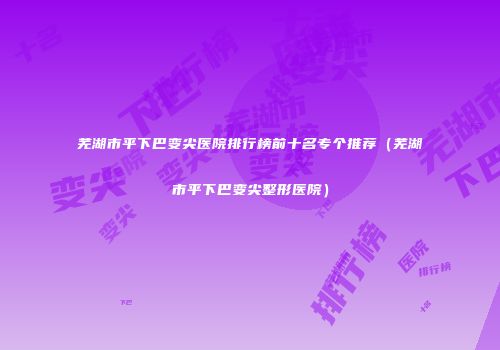 芜湖市平下巴变尖医院排行榜前十名专个推荐（芜湖市平下巴变尖整形医院）