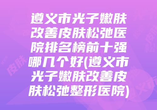 遵义市光子嫩肤改善皮肤松弛医院排名榜前十强哪几个好(遵义市光子嫩肤改善皮肤松弛整形医院)